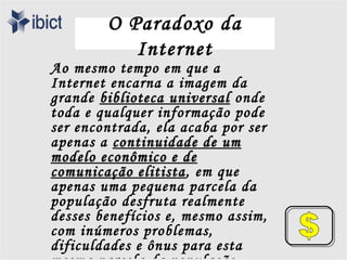 O Paradoxo da
           Internet
Ao mesmo tempo em que a
Internet encarna a imagem da
grande biblioteca universal onde
toda e qualquer informação pode
ser encontrada, ela acaba por ser
apenas a continuidade de um
modelo econômico e de
comunicação elitista , em que
apenas uma pequena parcela da
população desfruta realmente
desses benefícios e, mesmo assim,
com inúmeros problemas,
dificuldades e ônus para esta
 