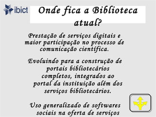 Onde fica a Biblioteca
            atual?
 Prestação de serviços digitais e
maior participação no processo de
     comunicação científica .
 Evoluindo para a construção de
       portais bibliotecários
     completos, integrados ao
  portal da instituição além dos
      serviços bibliotecários.

 Uso generalizado de softwares
  sociais na oferta de serviços
 