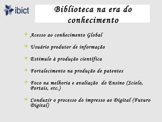 Biblioteca na era do
                conhecimento
   Acesso ao conhecimento Global

   Usuário produtor de informação

   Estimulo à produção científica

   Fortalecimento na produção de patentes

   Foco na melhoria e avaliação do Ensino (Scielo,
    Portais, etc.)

   Conduzir o processo do impresso ao Digital (Futuro
    Digital)
 