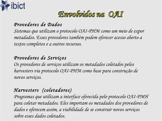 Provedores de Dados
Sistemas que utilizam o protocolo OAI-PHM como um meio de expor
metadados. Esses provedores também podem oferecer acesso aberto a
textos completos e a outros recursos.

Provedores de Serviços
Os provedores de serviços utilizam os metadados coletados pelos
harvesters via protocolo OAI-PHM como base para construção de
novos serviços.

Harvesters (coletadores)
Programas que utilizam a interface oferecida pelo protocolo OAI-PMH
para coletar metadados. Eles importam os metadados dos provedores de
dados e oferecem assim, a viabilidade de se construir novos serviços
sobre esses dados coletados.
 