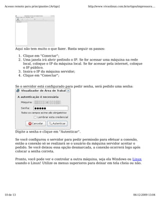 Acesso remoto para principiantes [Artigo]             http://www.vivaolinux.com.br/artigos/impressora....




       Aqui não tem muito o que fazer. Basta seguir os passos:

           1. Clique em "Conectar";
           2. Uma janela irá abrir pedindo o IP. Se for acessar uma máquina na rede
              local, coloque o IP da máquina local. Se for acessar pela internet, coloque
              o IP público.
           3. Insira o IP da máquina servidor;
           4. Clique em "Conectar";


       Se o servidor está configurado para pedir senha, será pedido uma senha:




       Digite a senha e clique em "Autenticar".

       Se você configurou o servidor para pedir permissão para efetuar a conexão,
       então a conexão só se realizará se o usuário da máquina servidor aceitar o
       pedido. Se você deixou essa opção desmarcada, a conexão ocorrerá logo após
       colocar a senha correta.

       Pronto, você pode ver e controlar a outra máquina, seja ela Windows ou Linux
       usando o Linux! Utilize os menus superiores para deixar em tela cheia ou não.




10 de 13                                                                                06-12-2009 13:04
 