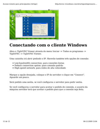 Acesso remoto para principiantes [Artigo]          http://www.vivaolinux.com.br/artigos/impressora....




       Conectando com o cliente Windows
       Abra o TightVNC Viewer através do menu Iniciar -> Todos os programas ->
       TightVNC -> TightVNC Viewer.

       Uma caixinha irá abrir pedindo o IP. Haverão também três opções de conexão:

             Low-bandwidth connection: para conexões lentas
             Default connection option: para conexão padrão
             High-speed network: para redes de alta velocidade


       Marque a opção desejada, coloque o IP do servidor e clique em "Connect".
       Aguarde um pouco.

       Será pedido uma senha, se você configurou o servidor para pedir senha.

       Se você configurou o servidor para aceitar o pedido de conexão, o usuário da
       máquina servidor terá que aceitar o pedido para que a conexão seja feita.




11 de 13                                                                             06-12-2009 13:04
 