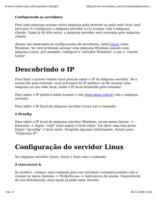 Acesso remoto para principiantes [Artigo]              http://www.vivaolinux.com.br/artigos/impressora....



          Configurando os servidores

          Para uma máquina acessar outra máquina pela internet ou pela rede local você
          terá que (1) configurar a máquina servidor e (2) acessar com a máquina
          cliente. Como já foi dito antes, a máquina servidor será acessada pela máquina
          cliente.

          Abaixo são mostradas as configurações de servidores, tanto Linux como
          Windows. Se você pretende acessar uma máquina Windows usando uma
          máquina Linux, por exemplo, configure o "servidor Windows" e use o "cliente
          Linux".



          Descobrindo o IP
          Para fazer o acesso remoto você precisa saber o IP da máquina servidor. Se o
          acesso for pela internet, você precisará do IP público; se for acessar uma
          máquina na sua rede local, basta o IP local fornecido pelo roteador.

          Para saber o IP público basta acessar o site www.myip.com.br com a máquina
          servidor.

          Para saber o IP local da máquina servidor Linux use o comando:

          $ ifconfig

          Para saber o IP local da máquina servidor Windows, vá em menu Iniciar ->
          Executar -> digite "cmd" (sem aspas) e tecle enter. Vai abrir uma tela preta.
          Digite "ipconfig" e tecle enter. Surgirão algumas informações. Atente para
          "Endereço IP".



          Configuração do servidor Linux
          Na máquina servidor Linux, inicie o Vino com o comando:

          $ vino-server &

          Se preferir, coloque esse comando para ser iniciando automaticamente com o
          Gnome no menu Sistema -> Preferências -> Aplicativos de sessão. Dependendo
          da sua distribuição, essa opção já pode estar ativada.


7 de 13                                                                                  06-12-2009 13:04
 