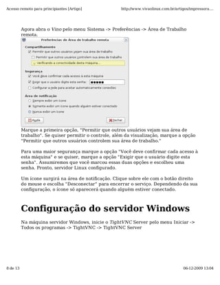Acesso remoto para principiantes [Artigo]             http://www.vivaolinux.com.br/artigos/impressora....




          Agora abra o Vino pelo menu Sistema -> Preferências -> Área de Trabalho
          remota.




          Marque a primeira opção, "Permitir que outros usuários vejam sua área de
          trabalho". Se quiser permitir o controle, além da visualização, marque a opção
          "Permitir que outros usuários controlem sua área de trabalho."

          Para uma maior segurança marque a opção "Você deve confirmar cada acesso à
          esta máquina" e se quiser, marque a opção "Exigir que o usuário digite esta
          senha". Assumiremos que você marcou essas duas opções e escolheu uma
          senha. Pronto, servidor Linux configurado.

          Um ícone surgirá na área de notificação. Clique sobre ele com o botão direito
          do mouse e escolha "Desconectar" para encerrar o serviço. Dependendo da sua
          configuração, o ícone só aparecerá quando alguém estiver conectado.



          Configuração do servidor Windows
          Na máquina servidor Windows, inicie o TightVNC Server pelo menu Iniciar ->
          Todos os programas -> TightVNC -> TightVNC Server




8 de 13                                                                                 06-12-2009 13:04
 