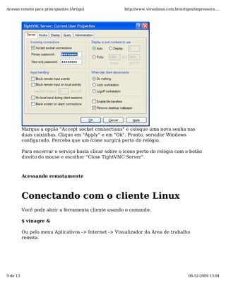 Acesso remoto para principiantes [Artigo]              http://www.vivaolinux.com.br/artigos/impressora....




          Marque a opção "Accept socket connections" e coloque uma nova senha nas
          duas caixinhas. Clique em "Apply" e em "Ok". Pronto, servidor Windows
          configurado. Perceba que um ícone surgirá perto do relógio.

          Para encerrar o serviço basta clicar sobre o ícone perto do relógio com o botão
          direito do mouse e escolher "Close TightVNC Server".



          Acessando remotamente



          Conectando com o cliente Linux
          Você pode abrir a ferramenta cliente usando o comando:

          $ vinagre &

          Ou pelo menu Aplicativos -> Internet -> Visualizador da Área de trabalho
          remota.




9 de 13                                                                                  06-12-2009 13:04
 