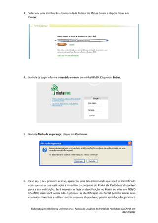 3. Selecione uma instituição – Universidade Federal de Minas Gerais e depois clique em
   Enviar.




4. Na tela de Login informe o usuário e senha do minhaUFMG. Clique em Entrar.




5. Na tela Alerta de segurança, clique em Continuar.




6. Caso seja o seu primeiro acesso, aparecerá uma tela informando que você foi identificado
   com sucesso e que está apto a visualizar o conteúdo do Portal de Periódicos disponível
   para a sua instituição. Será necessário fazer a identificação no Portal ou criar um NOVO
   USUÁRIO caso você ainda não o possua. A identificação no Portal permite salvar seus
   conteúdos favoritos e utilizar outros recursos disponíveis, porém sozinha, não garante o


      Elaborado por: Biblioteca Universitária - Apoio aos Usuários do Portal de Periódicos da CAPES em
                                                                                            01/10/2012
 