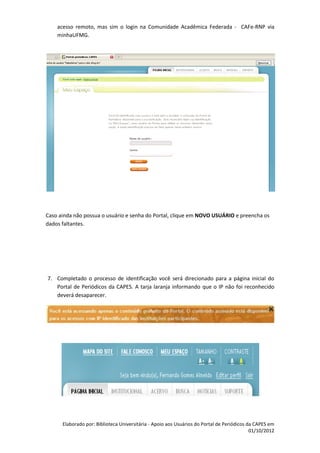 acesso remoto, mas sim o login na Comunidade Acadêmica Federada - CAFe-RNP via
    minhaUFMG.




Caso ainda não possua o usuário e senha do Portal, clique em NOVO USUÁRIO e preencha os
dados faltantes.




7. Completado o processo de identificação você será direcionado para a página inicial do
   Portal de Periódicos da CAPES. A tarja laranja informando que o IP não foi reconhecido
   deverá desaparecer.




      Elaborado por: Biblioteca Universitária - Apoio aos Usuários do Portal de Periódicos da CAPES em
                                                                                            01/10/2012
 