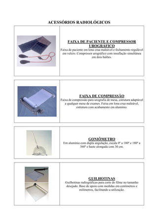 ACESSÓRIOS RADIOLÓGICOS
FAIXA DE PACIENTE E COMPRESSOR
UROGRÁFICO
Faixa de paciente em lona crua maleável e fechamento regulável
em velcro. Compressor urográfico com insuflação simultânea
em dois balões.
FAIXA DE COMPRESSÃO
Faixa de compressão para urografia de mesa, estrutura adaptável
a qualquer mesa de exames. Faixa em lona crua maleável,
estrutura com acabamento em alumínio.
GONIÔMETRO
Em alumínio com dupla angulação, escala 0º a 180º e 180º a
360º e haste alongada com 30 cm.
GUILHOTINAS
Guilhotinas radiográficas para corte do filme no tamanho
desejado. Base de apoio com medidas em centímetros e
milímetros, facilitando a utilização.
 