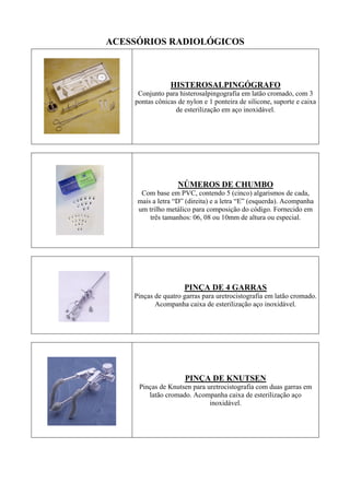 ACESSÓRIOS RADIOLÓGICOS
HISTEROSALPINGÓGRAFO
Conjunto para histerosalpingografia em latão cromado, com 3
pontas cônicas de nylon e 1 ponteira de silicone, suporte e caixa
de esterilização em aço inoxidável.
NÚMEROS DE CHUMBO
Com base em PVC, contendo 5 (cinco) algarismos de cada,
mais a letra “D” (direita) e a letra “E” (esquerda). Acompanha
um trilho metálico para composição do código. Fornecido em
três tamanhos: 06, 08 ou 10mm de altura ou especial.
PINÇA DE 4 GARRAS
Pinças de quatro garras para uretrocistografia em latão cromado.
Acompanha caixa de esterilização aço inoxidável.
PINÇA DE KNUTSEN
Pinças de Knutsen para uretrocistografia com duas garras em
latão cromado. Acompanha caixa de esterilização aço
inoxidável.
 