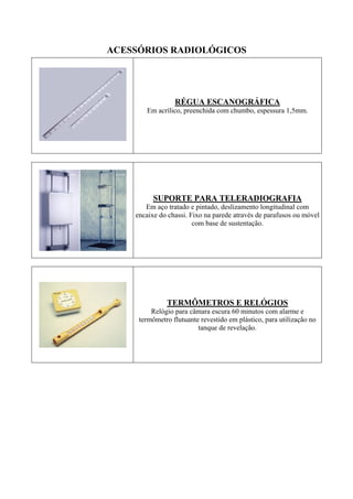 ACESSÓRIOS RADIOLÓGICOS
RÉGUA ESCANOGRÁFICA
Em acrílico, preenchida com chumbo, espessura 1,5mm.
SUPORTE PARA TELERADIOGRAFIA
Em aço tratado e pintado, deslizamento longitudinal com
encaixe do chassi. Fixo na parede através de parafusos ou móvel
com base de sustentação.
TERMÔMETROS E RELÓGIOS
Relógio para câmara escura 60 minutos com alarme e
termômetro flutuante revestido em plástico, para utilização no
tanque de revelação.
 