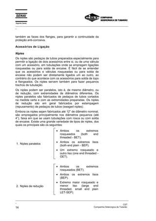 Espírito Santo
_________________________________________________________________________________________________
_
_________________________________________________________________________________________________
_
CST
14 Companhia Siderúrgica de Tubarão
também as faces dos flanges, para garantir a continuidade da
proteção anti-corrosiva.
Acessórios de Ligação
Niples
Os niples são pedaços de tubos preparados especialmente para
permitir a ligação de dois acessórios entre si, ou de uma válvula
com um acessório, em tubulações onde se empregam ligações
rosqueadas ou para solda de encaixe. É fácil de se entender
que os acessórios e válvulas rosqueadas ou para solda de
encaixe não podem ser diretamente ligados um ao outro, ao
contrário do que acontece com os acessórios para solda de topo
e flangeados. Os niples servem também para fazer pequenos
trechos de tubulação.
Os niples podem ser paralelos, isto é, de mesmo diâmetro, ou
de redução, com extremidades de diâmetros diferentes. Os
niples paralelos são fabricados de pedaços de tubos cortados
na medida certa e com as extremidades preparadas. Os niples
de redução são em geral fabricados por estampagem
(repuxamento) de pedaços de tubos (swaged niples).
Embora os niples sejam fabricados até 12” de diâmetro nominal,
são empregados principalmente nos diâmetros pequenos (até
4”), faixa em que se usam tubulações com rosca ou com solda
de encaixe. Existe uma grande variedade de tipos de niples, dos
quais os principais são os seguintes:
1. Niples paralelos
• Ambos os extremos
rosqueados (both end
threaded - BET).
• Ambos os extremos lisos
(both end plain - BEP).
• Um extremo rosqueado e
outro liso (one end threaded -
OET).
2. Niples de redução
• Ambos os extremos
rosqueados (BET).
• Ambos os extremos lisos
(BEP).
• Extremo maior rosqueado e
menor liso (large end
threaded, small end plain
LET-SEP).
 