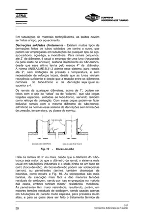 Espírito Santo
_________________________________________________________________________________________________
_
_________________________________________________________________________________________________
_
CST
20 Companhia Siderúrgica de Tubarão
Em tubulações de materiais termoplásticos, as soldas devem
ser feitas a topo, por aquecimento.
Derivações soldadas diretamente - Existem muitos tipos de
derivações feitas de tubos soldados um contra o outro, que
podem ser empregadas em tubulações de qualquer tipo de aço,
aço-carbono, aços-liga, e inoxidáveis. Para ramais pequenos,
até 2” de diâmetro, é usual o emprego de uma luva (rosqueada
ou para solda de encaixe), soldada diretamente ao tubo-tronco,
desde que esse último tenha pelo menos 4” de diâmetro.
A norma ANSI.ASME.B.31.3 admite esse sistema, para ramais
até 2”, sem limitações de pressão e temperatura, e sem
necessidade de reforços locais, desde que as luvas tenham
resistência suficiente e desde que a relação entre os diâmetros
nominais do tubo-tronco e da derivação seja igual ou
superior a 4.
Os ramais de quaisquer diâmetros, acima de 1”, podem ser
feitos com o uso de “selas” ou de “colares”, que são peças
forjadas especiais, soldadas ao tubo-tronco, servindo também
como reforço da derivação. Com essas peças podem-se fazer
inclusive ramais com o mesmo diâmetro do tubo-tronco,
admitindo as normas esse sistema de derivações sem limitações
de pressão, temperatura, ou classe de serviço.
Fig. 10 - Bocas-de-lobo
Para os ramais de 2” ou mais, desde que o diâmetro do tubo-
tronco seja maior do que o diâmetro do ramal, o sistema mais
usual em tubulações industriais é a solda direta de um tubo no
outro (boca-de-lobo). As bocas-de-lobo podem ser sobrepostas
(set-on), ou penetrantes (set-in), também chamadas de
inseridas, como mostra a Fig. 10. As sobrepostas são mais
baratas, de execução mais fácil e dão menores tensões
residuais de soldagem, sendo por isso empregadas na maioria
dos casos, embora tenham menor resistência mecânica.
As penetrantes têm maior resistência, resultando, porém, em
maiores tensões residuais de soldagem, sendo usadas apenas
em tubulações de parede muito espessa, para pressões muito
altas, e para as quais deva ser feito o tratamento térmico de
 