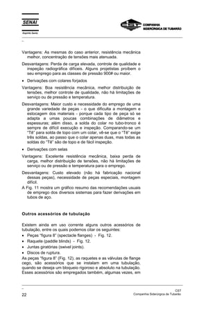 Espírito Santo
_________________________________________________________________________________________________
_
_________________________________________________________________________________________________
_
CST
22 Companhia Siderúrgica de Tubarão
Vantagens: As mesmas do caso anterior, resistência mecânica
melhor, concentração de tensões mais atenuada.
Desvantagens: Perda de carga elevada, controle de qualidade e
inspeção radiográfica difíceis. Alguns projetistas proíbem o
seu emprego para as classes de pressão 900# ou maior.
• Derivações com colares forjados
Vantagens: Boa resistência mecânica, melhor distribuição de
tensões, melhor controle de qualidade, não há limitações de
serviço ou de pressão e temperatura.
Desvantagens: Maior custo e necessidade do emprego de uma
grande variedade de peças - o que dificulta a montagem e
estocagem dos materiais - porque cada tipo de peça só se
adapta a umas poucas combinações de diâmetros e
espessuras; além disso, a solda do colar no tubo-tronco é
sempre de difícil execução e inspeção. Comparando-se um
“Tê” para solda de topo com um colar, vê-se que o “Tê” exige
três soldas, ao passo que o colar apenas duas, mas todas as
soldas do “Tê” são de topo e de fácil inspeção.
• Derivações com selas
Vantagens: Excelente resistência mecânica, baixa perda de
carga, melhor distribuição de tensões, não há limitações de
serviço ou de pressão e temperatura para o emprego.
Desvantagens: Custo elevado (não há fabricação nacional
dessas peças), necessidade de peças especiais, montagem
difícil.
A Fig. 11 mostra um gráfico resumo das recomendações usuais
de emprego dos diversos sistemas para fazer derivações em
tubos de aço.
Outros acessórios de tubulação
Existem ainda em uso corrente alguns outros acessórios de
tubulação, entre os quais podemos citar os seguintes:
• Peças “figura 8” (spectacle flanges) - Fig. 12.
• Raquete (paddle blinds) - Fig. 12.
• Juntas giratórias (swivel joints).
• Discos de ruptura.
As peças “figura 8” (Fig. 12), as raquetes e as válvulas de flange
cego, são acessórios que se instalam em uma tubulação,
quando se deseja um bloqueio rigoroso e absoluto na tubulação.
Esses acessórios são empregados também, algumas vezes, em
 