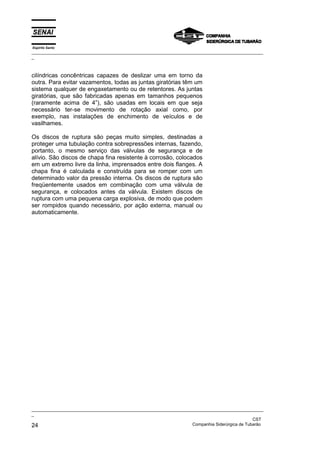 Espírito Santo
_________________________________________________________________________________________________
_
_________________________________________________________________________________________________
_
CST
24 Companhia Siderúrgica de Tubarão
cilíndricas concêntricas capazes de deslizar uma em torno da
outra. Para evitar vazamentos, todas as juntas giratórias têm um
sistema qualquer de engaxetamento ou de retentores. As juntas
giratórias, que são fabricadas apenas em tamanhos pequenos
(raramente acima de 4”), são usadas em locais em que seja
necessário ter-se movimento de rotação axial como, por
exemplo, nas instalações de enchimento de veículos e de
vasilhames.
Os discos de ruptura são peças muito simples, destinadas a
proteger uma tubulação contra sobrepressões internas, fazendo,
portanto, o mesmo serviço das válvulas de segurança e de
alívio. São discos de chapa fina resistente à corrosão, colocados
em um extremo livre da linha, imprensados entre dois flanges. A
chapa fina é calculada e construída para se romper com um
determinado valor da pressão interna. Os discos de ruptura são
freqüentemente usados em combinação com uma válvula de
segurança, e colocados antes da válvula. Existem discos de
ruptura com uma pequena carga explosiva, de modo que podem
ser rompidos quando necessário, por ação externa, manual ou
automaticamente.
 