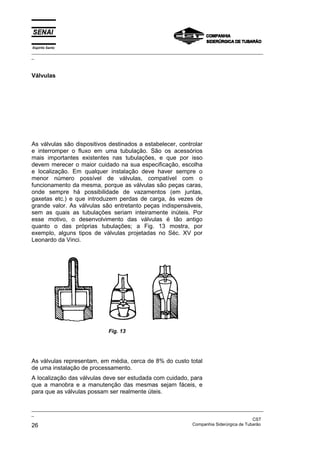 Espírito Santo
_________________________________________________________________________________________________
_
_________________________________________________________________________________________________
_
CST
26 Companhia Siderúrgica de Tubarão
Válvulas
As válvulas são dispositivos destinados a estabelecer, controlar
e interromper o fluxo em uma tubulação. São os acessórios
mais importantes existentes nas tubulações, e que por isso
devem merecer o maior cuidado na sua especificação, escolha
e localização. Em qualquer instalação deve haver sempre o
menor número possível de válvulas, compatível com o
funcionamento da mesma, porque as válvulas são peças caras,
onde sempre há possibilidade de vazamentos (em juntas,
gaxetas etc.) e que introduzem perdas de carga, às vezes de
grande valor. As válvulas são entretanto peças indispensáveis,
sem as quais as tubulações seriam inteiramente inúteis. Por
esse motivo, o desenvolvimento das válvulas é tão antigo
quanto o das próprias tubulações; a Fig. 13 mostra, por
exemplo, alguns tipos de válvulas projetadas no Séc. XV por
Leonardo da Vinci.
Fig. 13
As válvulas representam, em média, cerca de 8% do custo total
de uma instalação de processamento.
A localização das válvulas deve ser estudada com cuidado, para
que a manobra e a manutenção das mesmas sejam fáceis, e
para que as válvulas possam ser realmente úteis.
 