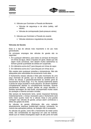 Espírito Santo
_________________________________________________________________________________________________
_
_________________________________________________________________________________________________
_
CST
28 Companhia Siderúrgica de Tubarão
4. Válvulas que Controlam a Pressão de Montante
• Válvulas de segurança e de alívio (safety, relif
valves).
• Válvulas de contrapressão (back-pressure valves).
5. Válvulas que Controlam a Pressão de Jusante
• Válvulas redutoras e reguladoras de pressão.
Válvulas de Gaveta
Esse é o tipo de válvula mais importante e de uso mais
generalizado.
Os principais empregos das válvulas de gaveta são os
seguintes:
1. Em quaisquer diâmetros, para todos os serviços de bloqueio
em linhas de água, óleos e líquidos em geral, desde que não
sejam muito corrosivos, nem deixem muitos sedimentos ou
tenham grande quantidade de sólidos em suspensão.
2. Em diâmetros acima de 8” para bloqueio em linhas de vapor.
3. Em diâmetros acima de 2” para bloqueio em linhas de ar.
São usadas para quaisquer pressões e temperaturas. Não são
adequadas para velocidades de escoamento muito altas.
O fechamento nessas válvulas é feito pelo movimento de uma
peça chamada de gaveta, que se desloca paralelamente ao
orifício da válvula, e perpendicularmente ao sentido geral de
escoamento do fluido (Figs. 14 a 16). Quanto totalmente aberta
a perda de carga causada é muito pequena. Só devem trabalhar
completamente abertas ou completamente fechadas. Quando
parcialmente abertas, causam perdas de carga elevadas e
também laminagem da veia fluida, acompanhada muitas vezes
de cavitação e violenta corrosão e erosão.
São sempre de fechamento lento, sendo impossível fechá-las
instantaneamente: o tempo necessário para o fechamento será
tanto maior quanto maior for a válvula. Essa é uma grande
vantagem das válvulas de gaveta, porque assim controla-se o
efeito dos golpes de aríete.
As válvulas de gaveta dificilmente dão uma vedação
absolutamente estanque (bubble-tight closing); entretanto, na
maioria das aplicações práticas, tal vedação não é necessária.
As válvulas de gaveta, como têm o fechamento de metal contra
metal, são consideradas de segurança em caso de incêndio,
desde que os metais empregados sejam de alto ponto de fusão
 