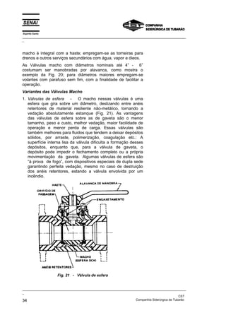 Espírito Santo
_________________________________________________________________________________________________
_
_________________________________________________________________________________________________
_
CST
34 Companhia Siderúrgica de Tubarão
macho é integral com a haste; empregam-se as torneiras para
drenos e outros serviços secundários com água, vapor e óleos.
As Válvulas macho com diâmetros nominais até 4” - 6”
costumam ser manobradas por alavanca, como mostra o
exemplo da Fig. 20; para diâmetros maiores empregam-se
volantes com parafuso sem fim, com a finalidade de facilitar a
operação.
Variantes das Válvulas Macho
1. Válvulas de esfera - O macho nessas válvulas é uma
esfera que gira sobre um diâmetro, deslizando entre anéis
retentores de material resiliente não-metálico, tornando a
vedação absolutamente estanque (Fig. 21). As vantagens
das válvulas de esfera sobre as de gaveta são o menor
tamanho, peso e custo, melhor vedação, maior facilidade de
operação e menor perda de carga. Essas válvulas são
também melhores para fluidos que tendem a deixar depósitos
sólidos, por arraste, polimerização, coagulação etc.: A
superfície interna lisa da válvula dificulta a formação desses
depósitos, enquanto que, para a válvula de gaveta, o
depósito pode impedir o fechamento completo ou a própria
movimentação da gaveta. Algumas válvulas de esfera são
“à prova de fogo”, com dispositivos especiais de dupla sede
garantindo perfeita vedação, mesmo no caso de destruição
dos anéis retentores, estando a válvula envolvida por um
incêndio.
Fig. 21 - Válvula de esfera
 