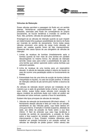 Espírito Santo
_________________________________________________________________________________________________
_
_________________________________________________________________________________________________
_
SENAI
Departamento Regional do Espírito Santo 39
Válvulas de Retenção
Essas válvulas permitem a passagem do fluido em um sentido
apenas, fechando-se automaticamente por diferença de
pressões, exercidas pelo fluido em conseqüência do próprio
escoamento, se houver tendência à inversão no sentido do
fluxo. São, portanto, válvulas de operação automática.
Empregam-se as válvulas de retenção quando se quer impedir
em determinada linha qualquer possibilidade de retorno do fluido
por inversão do sentido de escoamento. Como todas essas
válvulas provocam uma perda de carga muito elevada, só
devem ser usadas quando forem de fato imprescindíveis.
Citaremos três casos típicos de uso obrigatório de válvulas de
retenção:
1. Linhas de recalque de bombas (imediatamente após a
bomba) quando se tiver mais de uma bomba em paralelo
descarregando no mesmo tronco. As válvulas de retenção
servirão nesse caso para evitar a possibilidade da ação de
uma bomba que estiver operando sobre outras bombas que
estiverem paradas.
2. Linha de recalque de uma bomba para um reservatório
elevado. A válvula de retenção evitará o retorno do líquido no
caso de ocorrer uma paralisação súbita no funcionamento da
bomba.
3. Extremidade livre de uma linha de sucção de bomba (válvula
mergulhada no líquido), no caso de sucção positiva. A válvula
de retenção (válvula de pé) servirá para manter a escorva da
bomba.
As válvulas de retenção devem sempre ser instaladas de tal
maneira que a ação da gravidade tenda a fechar a válvula. Por
esse motivo, quase todas essas válvulas (com exceção de
alguns modelos de portinhola dupla com mola) só podem ser
colocadas em tubos verticais, quando o fluxo for ascendente.
Existem três tipos principais de válvulas de retenção:
1. Válvulas de retenção de levantamento (lift-check valves) - O
fechamento dessas válvulas é feito por meio de um tampão,
semelhante ao das Válvulas globo, cuja haste desliza em
uma guia interna. O tampão é mantido suspenso, afastado da
sede, por efeito da pressão do fluido sobre a sua face
inferior. É fácil de entender que caso haja tendência à
inversão do sentido de escoamento, a pressão do fluido
sobre a face superior do tampão, aperta-o contra a sede,
interrompendo o fluxo. Existem modelos diferentes para
trabalhar em posição horizontal e em posição vertical. As
válvulas de retenção de pistão (piston- check valves) são
 