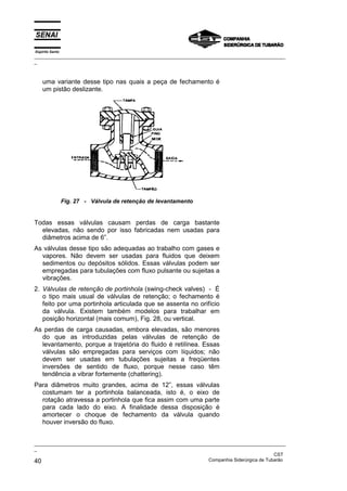 Espírito Santo
_________________________________________________________________________________________________
_
_________________________________________________________________________________________________
_
CST
40 Companhia Siderúrgica de Tubarão
uma variante desse tipo nas quais a peça de fechamento é
um pistão deslizante.
Fig. 27 - Válvula de retenção de levantamento
Todas essas válvulas causam perdas de carga bastante
elevadas, não sendo por isso fabricadas nem usadas para
diâmetros acima de 6”.
As válvulas desse tipo são adequadas ao trabalho com gases e
vapores. Não devem ser usadas para fluidos que deixem
sedimentos ou depósitos sólidos. Essas válvulas podem ser
empregadas para tubulações com fluxo pulsante ou sujeitas a
vibrações.
2. Válvulas de retenção de portinhola (swing-check valves) - É
o tipo mais usual de válvulas de retenção; o fechamento é
feito por uma portinhola articulada que se assenta no orifício
da válvula. Existem também modelos para trabalhar em
posição horizontal (mais comum), Fig. 28, ou vertical.
As perdas de carga causadas, embora elevadas, são menores
do que as introduzidas pelas válvulas de retenção de
levantamento, porque a trajetória do fluido é retilínea. Essas
válvulas são empregadas para serviços com líquidos; não
devem ser usadas em tubulações sujeitas a freqüentes
inversões de sentido de fluxo, porque nesse caso têm
tendência a vibrar fortemente (chattering).
Para diâmetros muito grandes, acima de 12”, essas válvulas
costumam ter a portinhola balanceada, isto é, o eixo de
rotação atravessa a portinhola que fica assim com uma parte
para cada lado do eixo. A finalidade dessa disposição é
amortecer o choque de fechamento da válvula quando
houver inversão do fluxo.
 