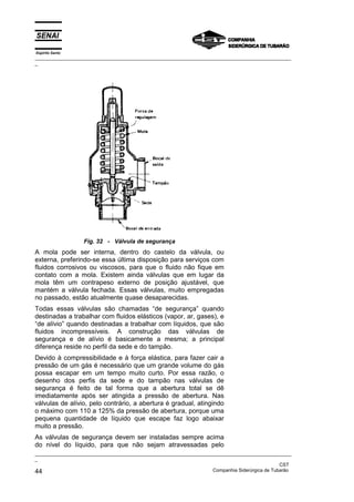 Espírito Santo
_________________________________________________________________________________________________
_
_________________________________________________________________________________________________
_
CST
44 Companhia Siderúrgica de Tubarão
Fig. 32 - Válvula de segurança
A mola pode ser interna, dentro do castelo da válvula, ou
externa, preferindo-se essa última disposição para serviços com
fluidos corrosivos ou viscosos, para que o fluido não fique em
contato com a mola. Existem ainda válvulas que em lugar da
mola têm um contrapeso externo de posição ajustável, que
mantém a válvula fechada. Essas válvulas, muito empregadas
no passado, estão atualmente quase desaparecidas.
Todas essas válvulas são chamadas “de segurança” quando
destinadas a trabalhar com fluidos elásticos (vapor, ar, gases), e
“de alívio” quando destinadas a trabalhar com líquidos, que são
fluidos incompressíveis. A construção das válvulas de
segurança e de alívio é basicamente a mesma; a principal
diferença reside no perfil da sede e do tampão.
Devido à compressibilidade e à força elástica, para fazer cair a
pressão de um gás é necessário que um grande volume do gás
possa escapar em um tempo muito curto. Por essa razão, o
desenho dos perfis da sede e do tampão nas válvulas de
segurança é feito de tal forma que a abertura total se dê
imediatamente após ser atingida a pressão de abertura. Nas
válvulas de alívio, pelo contrário, a abertura é gradual, atingindo
o máximo com 110 a 125% da pressão de abertura, porque uma
pequena quantidade de líquido que escape faz logo abaixar
muito a pressão.
As válvulas de segurança devem ser instaladas sempre acima
do nível do líquido, para que não sejam atravessadas pelo
 