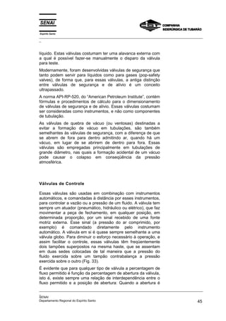 Espírito Santo
_________________________________________________________________________________________________
_
_________________________________________________________________________________________________
_
SENAI
Departamento Regional do Espírito Santo 45
líquido. Estas válvulas costumam ter uma alavanca externa com
a qual é possível fazer-se manualmente o disparo da válvula
para teste.
Modernamente, foram desenvolvidas válvulas de segurança que
tanto podem servir para líquidos como para gases (pop-safety
valves), de forma que, para essas válvulas, a antiga distinção
entre válvulas de segurança e de alívio é um conceito
ultrapassado.
A norma API-RP-520, do “American Petroleum Institute”, contém
fórmulas e procedimentos de cálculo para o dimensionamento
de válvulas de segurança e de alívio. Essas válvulas costumam
ser consideradas como instrumentos, e não como componentes
de tubulação.
As válvulas de quebra de vácuo (ou ventosas) destinadas a
evitar a formação de vácuo em tubulações, são também
semelhantes às válvulas de segurança, com a diferença de que
se abrem de fora para dentro admitindo ar, quando há um
vácuo, em lugar de se abrirem de dentro para fora. Essas
válvulas são empregadas principalmente em tubulações de
grande diâmetro, nas quais a formação acidental de um vácuo
pode causar o colapso em conseqüência da pressão
atmosférica.
Válvulas de Controle
Essas válvulas são usadas em combinação com instrumentos
automáticos, e comandadas à distância por esses instrumentos,
para controlar a vazão ou a pressão de um fluido. A válvula tem
sempre um atuador (pneumático, hidráulico ou elétrico), que faz
movimentar a peça de fechamento, em qualquer posição, em
determinada proporção, por um sinal recebido de uma fonte
motriz externa. Esse sinal (a pressão do ar comprimido, por
exemplo) é comandado diretamente pelo instrumento
automático. A válvula em si é quase sempre semelhante a uma
válvula globo. Para diminuir o esforço necessário à operação, e
assim facilitar o controle, essas válvulas têm freqüentemente
dois tampões superpostos na mesma haste, que se assentam
em duas sedes colocadas de tal maneira que a pressão do
fluido exercida sobre um tampão contrabalança a pressão
exercida sobre o outro (Fig. 33).
É evidente que para qualquer tipo de válvula a percentagem de
fluxo permitido é função da percentagem de abertura da válvula,
isto é, existe sempre uma relação de interdependência entre o
fluxo permitido e a posição de abertura: Quando a abertura é
 