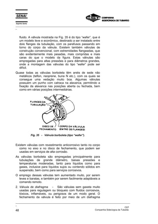Espírito Santo
_________________________________________________________________________________________________
_
_________________________________________________________________________________________________
_
CST
48 Companhia Siderúrgica de Tubarão
fluido. A válvula mostrada na Fig. 35 é do tipo “wafer”, que é
um modelo leve e econômico, destinado a ser instalado entre
dois flanges da tubulação, com os parafusos passando em
torno do corpo da válvula. Existem também válvulas de
construção convencional, com extremidades flangeadas, que
são evidentemente mais pesadas, mais compridas e mais
caras do que o modelo da figura. Estas válvulas são
empregadas para altas pressões e para diâmetros grandes,
onde a montagem das válvulas do tipo “wafer” pode ser
difícil.
Quase todas as válvulas borboleta têm anéis de sede não
metálicos (teflon, neoprene, buna N etc.), com os quais se
consegue uma vedação muito boa. Algumas válvulas
possuem um punho com catraca na alavanca, permitindo a
fixação da alavanca nas posições aberta ou fechada, bem
como em várias posições intermediárias.
Fig. 35 - Válvula borboleta (tipo “wafer”).
Existem válvulas com revestimento anticorrosivo tanto no corpo
como no eixo e no disco de fechamento, que podem ser
usadas em serviços de alta corrosão.
As válvulas borboleta são empregadas principalmente para
tubulações de grande diâmetro, baixas pressões e
temperaturas moderadas, tanto para líquidos como para
gases, inclusive para líquidos sujos ou contendo sólidos em
suspensão, bem como para serviços corrosivos.
O emprego dessas válvulas tem aumentado muito, por serem
leves e baratas, e também por serem facilmente adaptáveis a
comando remoto.
2. Válvula de diafragma - São válvulas sem gaxeta muito
usadas para regulagem ou bloqueio com fluidos corrosivos,
tóxicos, inflamáveis, ou perigosos de um modo geral. O
fechamento da válvula é feito por meio de um diafragma
 