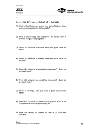 Espírito Santo
_________________________________________________________________________________________________
_
_________________________________________________________________________________________________
_
SENAI
Departamento Regional do Espírito Santo 55
Acessórios de Tubulação Industrial - Avaliação
1) Qual a Classificação de acordo com as finalidades e tipos
dos principais acessórios de tubulação?
2) Qual a classificação dos acessórios de acordo com o
sistema de ligação empregado?
3) Quais os principais acessórios fabricados para solda de
topo?
4) Quais os principais acessórios fabricados para solda de
encaixe?
5) Onde são utilizados os acessórios rosqueados? Quais os
principais tipos?
6) Onde são utilizados os acessórios flangeados? Quais os
principais tipos?
7) O que é um Niple, para que serve e quais os principais
tipos?
8) Onde são utilizados os acessórios de ponta e bolsa e de
compressão e quais os principais tipos?
9) Para que servem as curvas em gomos, e onde são
utilizadas?
 