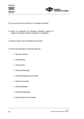 Espírito Santo
_________________________________________________________________________________________________
_
_________________________________________________________________________________________________
_
CST
56 Companhia Siderúrgica de Tubarão
10) O que é uma “boca de lobo” em Tubulação Industrial?
11) Quais os acessórios de tubulação utilizados quando se
deseja um bloqueio rigoroso e absoluto na tubulação?
12) Quais os tipos mais importantes de Válvulas?
13) Onde são aplicadas as seguintes Válvulas:
• Válvula de Gaveta
• Válvula Macho
• Válvula Globo
• Válvula de Retenção
• Válvula de Segurança e de Alívio
• Válvula de Controle
• Válvula Borboleta
• Válvula de Diafragma
• Válvula Redutora de Pressão
 