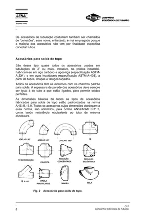 Espírito Santo
_________________________________________________________________________________________________
_
_________________________________________________________________________________________________
_
CST
8 Companhia Siderúrgica de Tubarão
Os acessórios de tubulação costumam também ser chamados
de “conexões”, esse nome, entretanto, é mal empregado porque
a maioria dos acessórios não tem por finalidade específica
conectar tubos.
Acessórios para solda de topo
São desse tipo quase todos os acessórios usados em
tubulações de 2” ou mais, inclusive, na prática industrial.
Fabricam-se em aço carbono e aços-liga (especificação ASTM-
A-234), e em aços inoxidáveis (especificação ASTM-A-403), a
partir de tubos, chapas e tarugos forjados.
Todos os acessórios têm os extremos com os chanfros padrão
para solda. A espessura de parede dos acessórios deve sempre
ser igual à do tubo a que estão ligados, para permitir soldas
perfeitas.
As dimensões básicas de todos os tipos de acessórios
fabricados para solda de topo estão padronizadas na norma
ANSI.B.16.9. Todos os acessórios cujas dimensões obedeçam a
essa norma, são admitidos, pela norma ANSI/ASME.B.31.3,
como tendo resistência equivalente ao tubo de mesma
espessura.
Fig. 2 Acessórios para solda de topo.
 