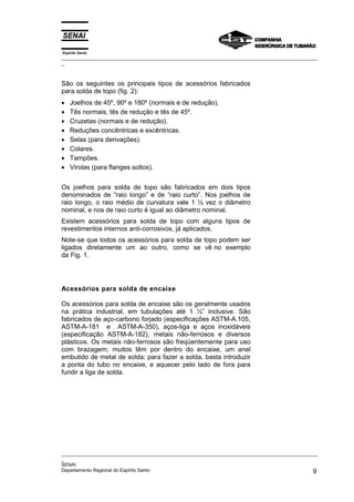 Espírito Santo
_________________________________________________________________________________________________
_
_________________________________________________________________________________________________
_
SENAI
Departamento Regional do Espírito Santo 9
São os seguintes os principais tipos de acessórios fabricados
para solda de topo (fig. 2):
• Joelhos de 45º, 90º e 180º (normais e de redução).
• Tês normais, tês de redução e tês de 45º.
• Cruzetas (normais e de redução).
• Reduções concêntricas e excêntricas.
• Selas (para derivações).
• Colares.
• Tampões.
• Virolas (para flanges soltos).
Os joelhos para solda de topo são fabricados em dois tipos
denominados de “raio longo” e de “raio curto”. Nos joelhos de
raio longo, o raio médio de curvatura vale 1 ½ vez o diâmetro
nominal, e nos de raio curto é igual ao diâmetro nominal.
Existem acessórios para solda de topo com alguns tipos de
revestimentos internos anti-corrosivos, já aplicados.
Note-se que todos os acessórios para solda de topo podem ser
ligados diretamente um ao outro, como se vê no exemplo
da Fig. 1.
Acessórios para solda de encaixe
Os acessórios para solda de encaixe são os geralmente usados
na prática industrial, em tubulações até 1 ½” inclusive. São
fabricados de aço-carbono forjado (especificações ASTM-A.105,
ASTM-A-181 e ASTM-A-350), aços-liga e aços inoxidáveis
(especificação ASTM-A-182), metais não-ferrosos e diversos
plásticos. Os metais não-ferrosos são freqüentemente para uso
com brazagem; muitos têm por dentro do encaixe, um anel
embutido de metal de solda: para fazer a solda, basta introduzir
a ponta do tubo no encaixe, e aquecer pelo lado de fora para
fundir a liga de solda.
 