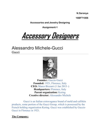 N.Saranya
16BFT1006
Accessories and Jewelry Designing
Assignment-1
Accessory Designers
Alessandro Michele-Gucci
Gucci
Founder: Guccio Gucci
Founded: 1921, Florence, Italy
CEO: Marco Bizzarri (1 Jan 2015–)
Headquarters: Florence, Italy
Parent organization: Kering
Creative director: Alessandro Michele
Gucci is an Italian extravagance brand of mold and calfskin
products, some portion of the Gucci Group, which is possessed by the
French holding organization Kering. Gucci was established by Guccio
Gucci in Florence in 1921.
The Company:
 