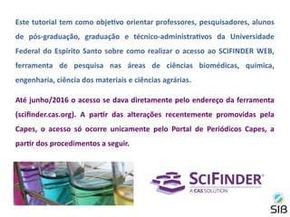 Este tutorial tem como objetivo orientar professores, pesquisadores, alunos
de pós-graduação, graduação e técnico-administrativos da Universidade
Federal do Espírito Santo sobre como realizar o acesso ao SCIFINDER WEB,
ferramenta de pesquisa nas áreas de ciências biomédicas, química,
engenharia, ciência dos materiais e ciências agrárias.
Até junho/2016 o acesso se dava diretamente pelo endereço da ferramenta
(scifinder.cas.org). A partir das alterações recentemente promovidas pela
Capes, o acesso só ocorre unicamente pelo Portal de Periódicos Capes, a
partir dos procedimentos a seguir.
 