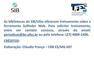 As bibliotecas do SIB/Ufes oferecem treinamento sobre a
ferramenta Scifinder Web. Para solicitar treinamento,
entre em contato conosco, através do email:
periodicos@bc.ufes.br ou pelo telefone: (27) 4009-2406.
CRÉDITOS:
Elaboração: Cláudio França – CRB ES/MG 697
 