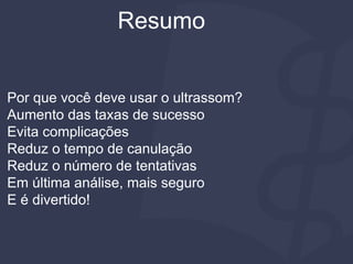 Resumo
Por que você deve usar o ultrassom?
Aumento das taxas de sucesso
Evita complicações
Reduz o tempo de canulação
Reduz o número de tentativas
Em última análise, mais seguro
E é divertido!
 