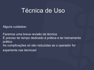 Técnica de Uso
Alguns cuidados:
Faremos uma breve revisão da técnica
É preciso ter tempo dedicado à prática e ter treinamento
prático
As complicações só são reduzidas se o operador for
experiente nas técnicas!
 