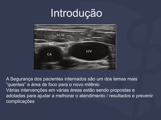 A Segurança dos pacientes internados são um dos temas mais
“quentes” e área de foco para o novo milênio
Várias intervenções em várias áreas estão sendo propostas e
adotadas para ajudar a melhorar o atendimento / resultados e prevenir
complicações
Introdução
 