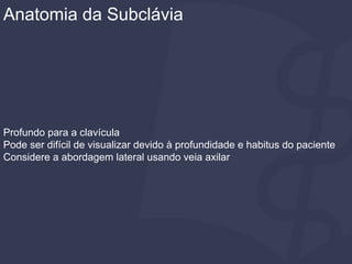 Profundo para a clavícula
Pode ser difícil de visualizar devido à profundidade e habitus do paciente
Considere a abordagem lateral usando veia axilar
Anatomia da Subclávia
 