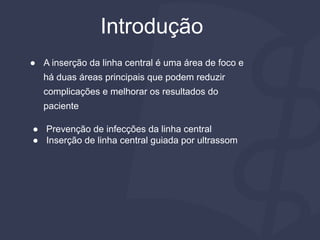● A inserção da linha central é uma área de foco e
há duas áreas principais que podem reduzir
complicações e melhorar os resultados do
paciente
● Prevenção de infecções da linha central
● Inserção de linha central guiada por ultrassom
Introdução
 