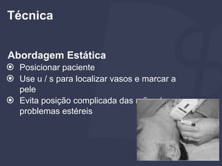 Abordagem Estática
⦿ Posicionar paciente
⦿ Use u / s para localizar vasos e marcar a
pele
⦿ Evita posição complicada das mãos /
problemas estéreis
Técnica
 
