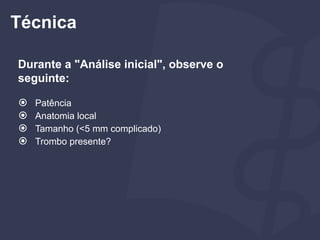 Durante a "Análise inicial", observe o
seguinte:
⦿ Patência
⦿ Anatomia local
⦿ Tamanho (<5 mm complicado)
⦿ Trombo presente?
Técnica
 
