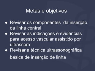 Metas e objetivos
● Revisar os componentes da inserção
da linha central
● Revisar as indicações e evidências
para acesso vascular assistido por
ultrassom
● Revisar a técnica ultrassonográfica
básica de inserção de linha
 