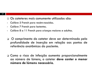 17
 Os cateteres mais comumente utilizados são:
• Calibre 5 French para recém-nascidos.
• Calibre 7 French para lactentes.
• Calibre 8 a 11 French para crianças maiores e adultos.
 O comprimento do cateter deve ser determinado pela
profundidade de inserção em relação aos pontos de
referência anatômicos do paciente.
 Como o risco de infecção aumenta proporcionalmente
ao número de lúmens, o cateter deve conter o menor
número de lúmens necessário.
 