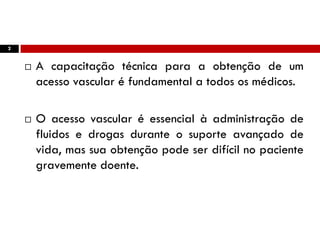 2
 A capacitação técnica para a obtenção de um
acesso vascular é fundamental a todos os médicos.
 O acesso vascular é essencial à administração de
fluidos e drogas durante o suporte avançado de
vida, mas sua obtenção pode ser difícil no paciente
gravemente doente.
 