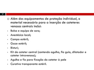 27
 Além dos equipamentos de proteção individual, o
material necessário para a inserção de cateteres
venosos centrais inclui:
• Bolsa e equipo de soro;
• Anestésico local;
• Campo estéril;
• Gaze estéril;
• Bisturi;
• Kit de cateter central (contendo agulha, fio guia, dilatador e
cateter intravenoso);
• Agulha e fio para fixação do cateter à pele
• Curativo transparente estéril.
 