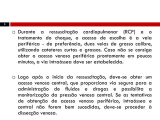 3
 Durante a ressuscitação cardiopulmonar (RCP) e o
tratamento do choque, o acesso de escolha é a veia
periférica - de preferência, duas veias de grosso calibre,
utilizando cateteres curtos e grossos. Caso não se consiga
obter o acesso venoso periférico prontamente em poucos
minutos, a via intraóssea deve ser estabelecida.
 Logo após o início da ressuscitação, deve-se obter um
acesso venoso central, que proporciona via segura para a
administração de fluidos e drogas e possibilita a
monitorização da pressão venosa central. Se as tentativas
de obtenção de acesso venoso periférico, intraósseo e
central não forem bem sucedidas, deve-se proceder à
dissecção venosa.
 