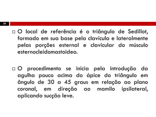 39
 O local de referência é o triângulo de Sedillot,
formado em sua base pela clavícula e lateralmente
pelas porções esternal e clavicular do músculo
esternocleidomastoideo.
 O procedimento se inicia pela introdução da
agulha pouco acima do ápice do triângulo em
ângulo de 30 a 45 graus em relação ao plano
coronal, em direção ao mamilo ipsilateral,
aplicando sucção leve.
 