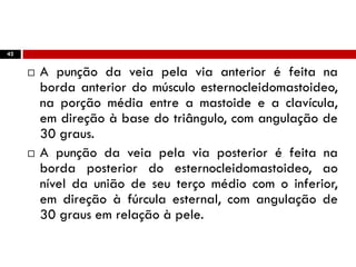42
 A punção da veia pela via anterior é feita na
borda anterior do músculo esternocleidomastoideo,
na porção média entre a mastoide e a clavícula,
em direção à base do triângulo, com angulação de
30 graus.
 A punção da veia pela via posterior é feita na
borda posterior do esternocleidomastoideo, ao
nível da união de seu terço médio com o inferior,
em direção à fúrcula esternal, com angulação de
30 graus em relação à pele.
 