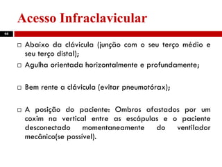 Acesso Infraclavicular
44
 Abaixo da clávicula (junção com o seu terço médio e
seu terço distal);
 Agulha orientada horizontalmente e profundamente;
 Bem rente a clávicula (evitar pneumotórax);
 A posição do paciente: Ombros afastados por um
coxim na vertical entre as escápulas e o paciente
desconectado momentaneamente do ventilador
mecânico(se possível).
 