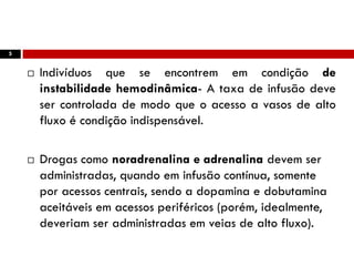 5
 Indivíduos que se encontrem em condição de
instabilidade hemodinâmica- A taxa de infusão deve
ser controlada de modo que o acesso a vasos de alto
fluxo é condição indispensável.
 Drogas como noradrenalina e adrenalina devem ser
administradas, quando em infusão contínua, somente
por acessos centrais, sendo a dopamina e dobutamina
aceitáveis em acessos periféricos (porém, idealmente,
deveriam ser administradas em veias de alto fluxo).
 