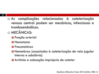 50
 As complicações relacionadas à cateterização
venosa central podem ser mecânicas, infecciosas e
tromboembólicas.
 MECÂNICAS:
 Punção arterial
 Hematoma
 Pneumotórax
 Hemotórax (associados à cateterização de veia jugular
interna e subclávia)
 Arritmia e colocação imprópria do cateter
Medicina (Ribeirão Preto) 2012;45(2): 208-14
 